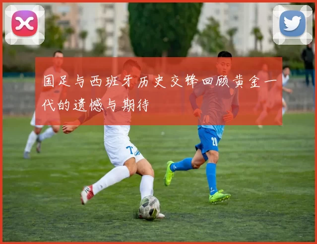 国足与西班牙历史交锋回顾黄金一代的遗憾与期待