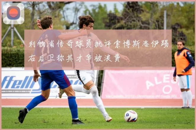 利物浦传奇球员批评索博斯洛伊踢右后卫称其才华被浪费