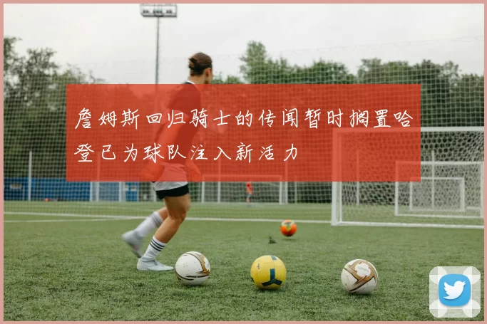 詹姆斯回归骑士的传闻暂时搁置哈登已为球队注入新活力