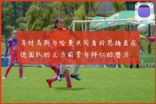 马特乌斯与哈曼共同看好恩梅查在德国队的主力前景与拜仁的潜力