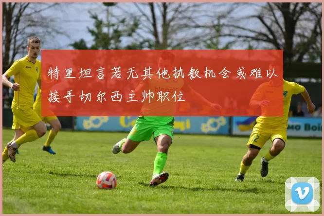 特里坦言若无其他执教机会或难以接手切尔西主帅职位