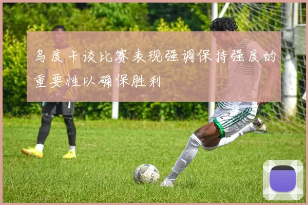 乌度卡谈比赛表现强调保持强度的重要性以确保胜利