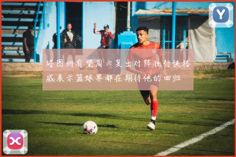 塔图姆有望周六复出对阵独行侠格威表示篮球界都在期待他的回归