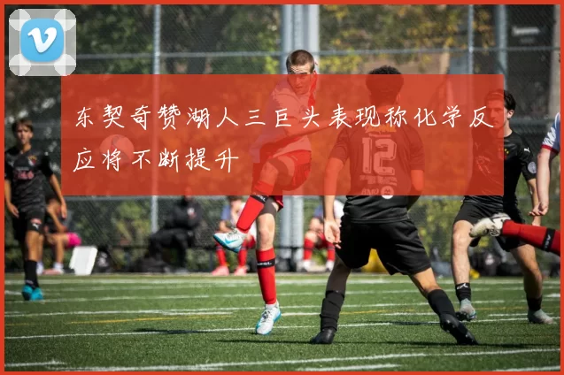 东契奇赞湖人三巨头表现称化学反应将不断提升