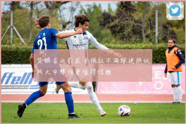艾顿言论引发卡佩拉不满球迷热议两大中锋谁更值得信赖