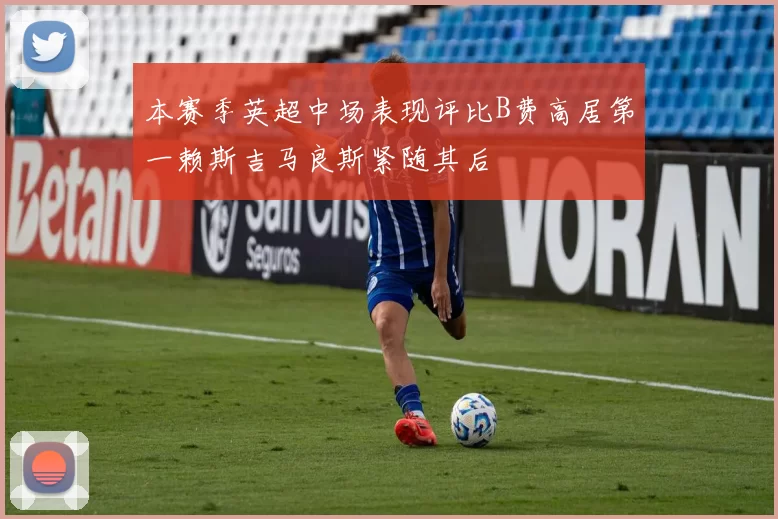 本赛季英超中场表现评比B费高居第一赖斯吉马良斯紧随其后