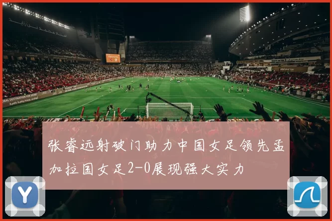 张睿远射破门助力中国女足领先孟加拉国女足2-0展现强大实力