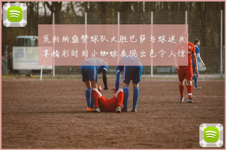 莫利纳盛赞球队大胜巴萨与球迷共享精彩时刻小蜘蛛表现出色令人惊艳