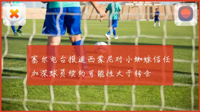塞尔电台报道西蒙尼对小蜘蛛信任加深球员续约可能性大于转会