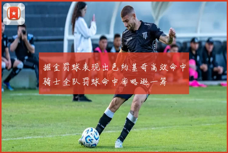 掘金罚球表现出色约基奇高效命中骑士全队罚球命中率略逊一筹