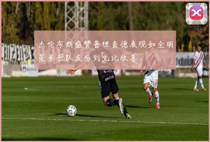 杰伦布朗盛赞普理查德表现如全明星亲密队友感到无比欣喜