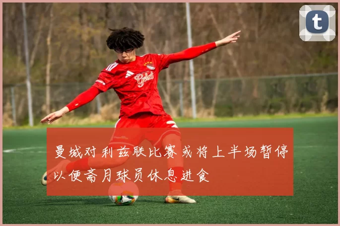 曼城对利兹联比赛或将上半场暂停以便斋月球员休息进食
