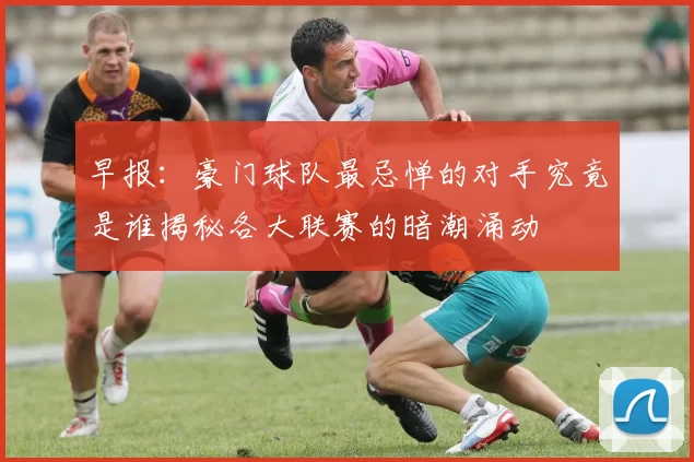 早报：豪门球队最忌惮的对手究竟是谁揭秘各大联赛的暗潮涌动
