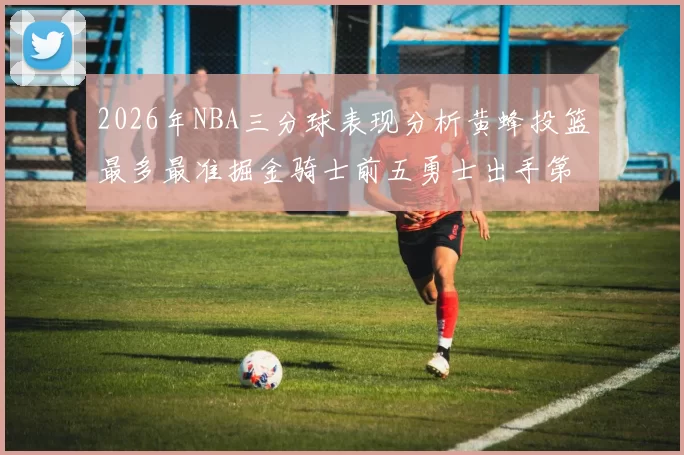 2026年NBA三分球表现分析黄蜂投篮最多最准掘金骑士前五勇士出手第二
