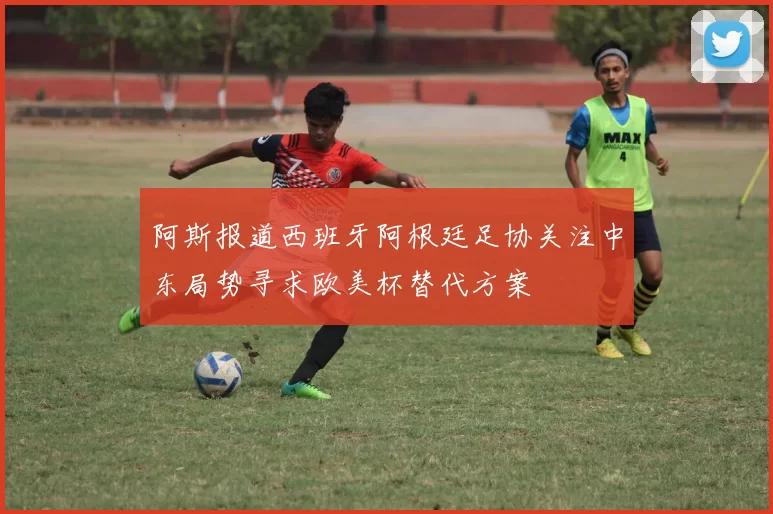 阿斯报道西班牙阿根廷足协关注中东局势寻求欧美杯替代方案