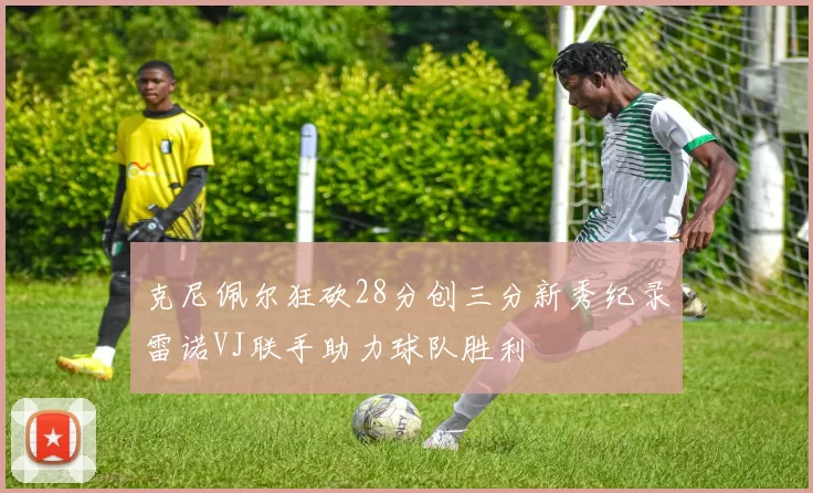 克尼佩尔狂砍28分创三分新秀纪录雷诺VJ联手助力球队胜利