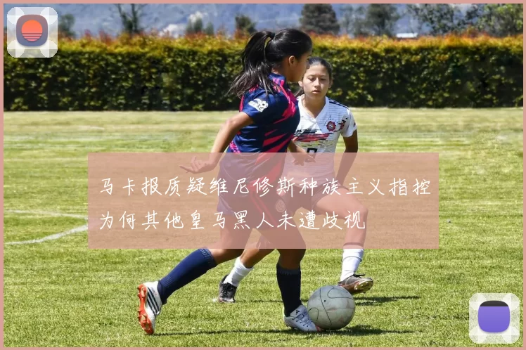 马卡报质疑维尼修斯种族主义指控为何其他皇马黑人未遭歧视
