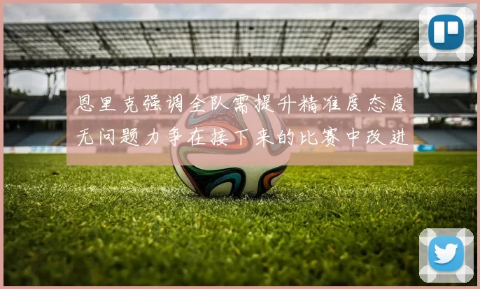 恩里克强调全队需提升精准度态度无问题力争在接下来的比赛中改进表现